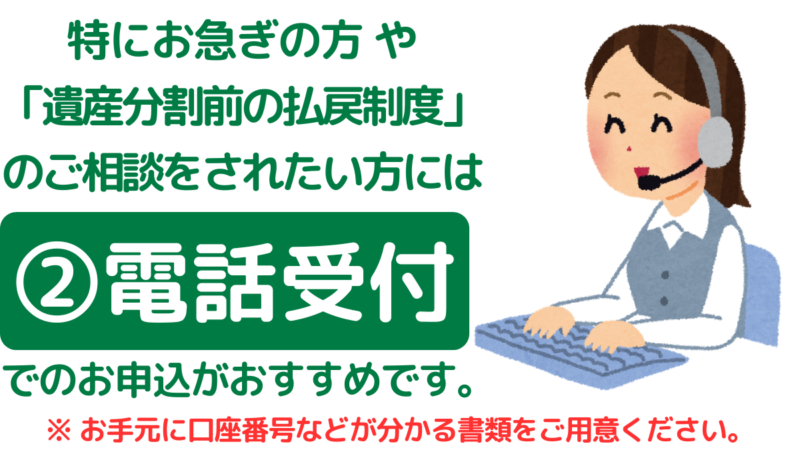 三菱UFJ銀行の相続手続：特にお急ぎの方や「遺産分割前の払戻制度」などのご相談をされたい方には、電話受付でのお申し込みがおすすめです,Mitsubishi UFJ Bank Inheritance Procedures: For those who are in a particular hurry or who wish to consult about matters such as the “pre-distribution withdrawal system,” applying by telephone is recommended.