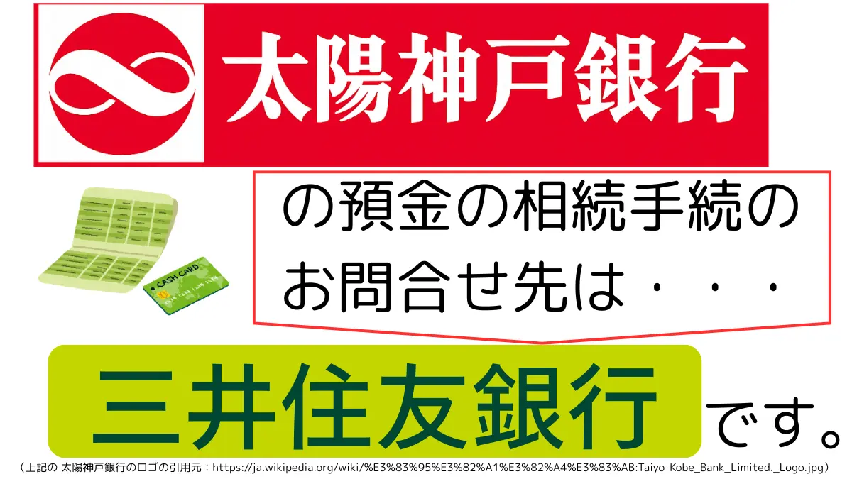 太陽神戸銀行の預金の相続手続のお問合せ先は、三井住友銀行です,The contact point for inheritance procedures related to deposits at Taiyo kobe Bank is Sumitomo Mitsui Banking Corporation.
