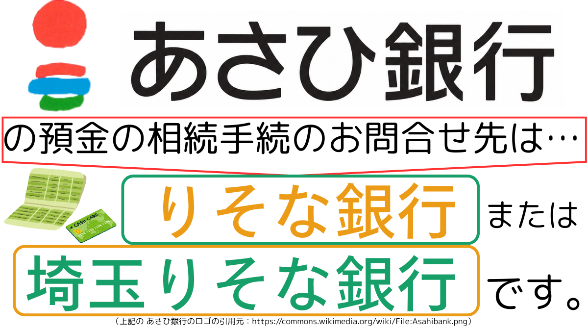 あさひ銀行の預金の相続手続のお問合せ先は、りそな銀行または埼玉りそな銀行です,The contact point for inheritance procedures related to deposits at asahi Bank is Resona Bank or Saitama Resona Bank.